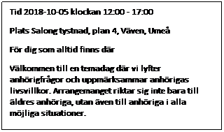 Textruta: Tid 2018-10-05 klockan 12:00 - 17:00
Plats Salong tystnad, plan 4, Vven, Ume
Fr dig som alltid finns dr    
Vlkommen till en temadag dr vi lyfter anhrigfrgor och uppmrksammar anhrigas livsvillkor. Arrangemanget riktar sig inte bara till ldres anhriga, utan ven till anhriga i alla mjliga situationer.
 
SCHEMA
 
12:00 Registrering
 
12:30 Inledning: Ordfrande frn ldrenmnden och individ- och familjenmnden
 
12:45 Frelsning: Vikten av terhmtning fr en god balans. Ulrika Radsj, Stressrehabiliteringen, Vsterbottens lns landsting
 
14:15 Fika, information och mingel utanfr salongen
 
15:00 Frelsning: Hur kan medveten nrvaro och sjlvmed-knsla bidra till hlsa och balans? Teoretiska delar blandas med praktiska vningar dr du fr gra en egen plan fr hlsa, balans och terhmtning. Anna Holm, hlsoutvecklare, Ume
 
16.30 Utvrdering och avslut
 
